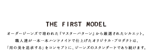 THE FIRST MODEL オーダージーンズで培われた『マスターパターン』から厳選されたシルエット。職人達が一本一本ハンドメイドで仕上げたオリジナル・プロダクトは、「用の美を追求する」をコンセプトに、ジーンズのスタンダードであり続けます。